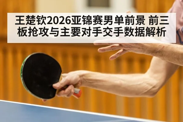 王楚钦2026亚锦赛男单前景 前三板抢攻与主要对手交手数据解析